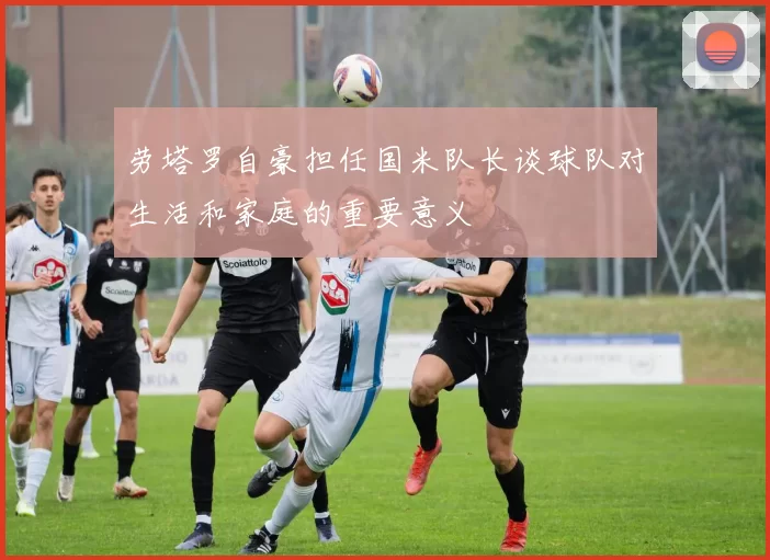 劳塔罗自豪担任国米队长谈球队对生活和家庭的重要意义