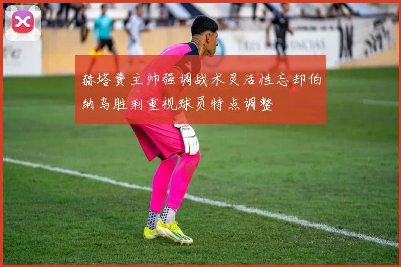 赫塔费主帅强调战术灵活性忘却伯纳乌胜利重视球员特点调整