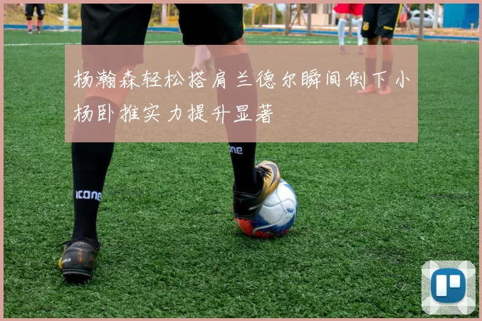 杨瀚森轻松搭肩兰德尔瞬间倒下小杨卧推实力提升显著