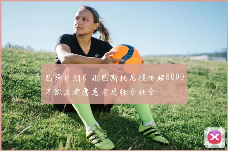 巴萨计划引进巴斯托尼报价超8000万欧后者愿意考虑转会机会