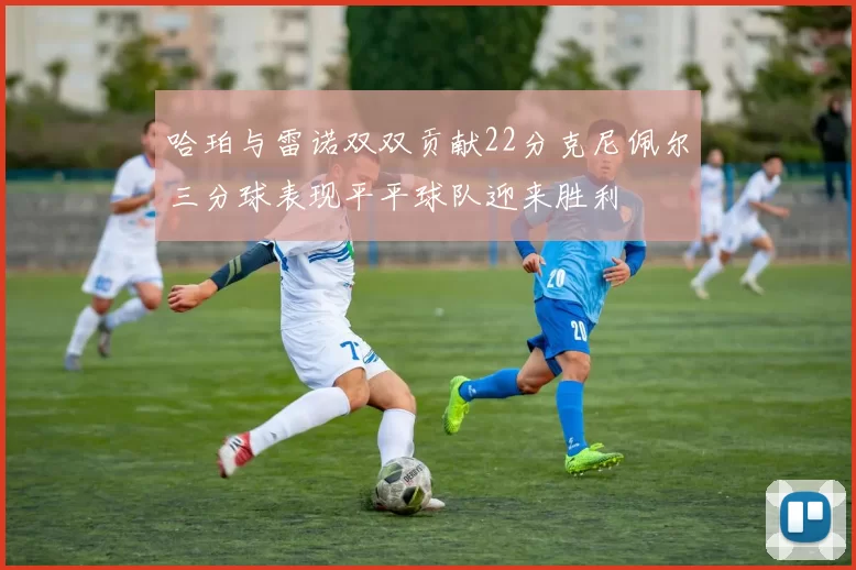 哈珀与雷诺双双贡献22分克尼佩尔三分球表现平平球队迎来胜利