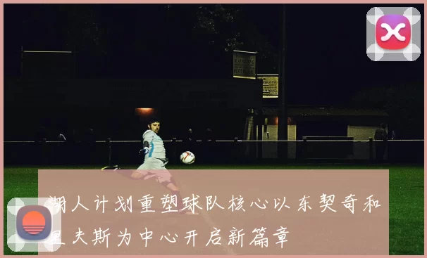 湖人计划重塑球队核心以东契奇和里夫斯为中心开启新篇章