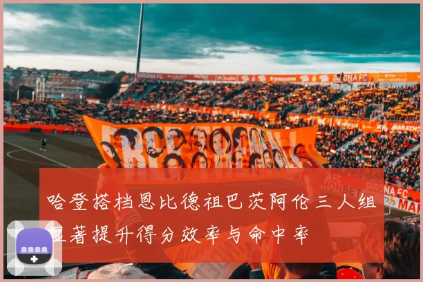哈登搭档恩比德祖巴茨阿伦三人组显著提升得分效率与命中率