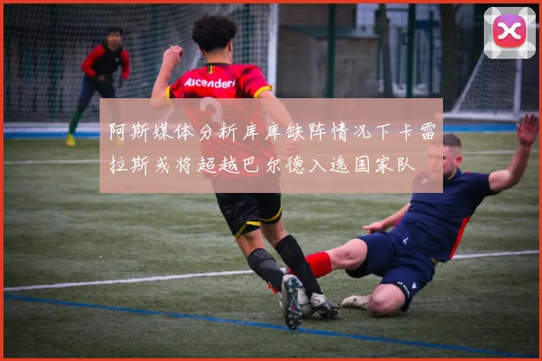 阿斯媒体分析库库缺阵情况下卡雷拉斯或将超越巴尔德入选国家队
