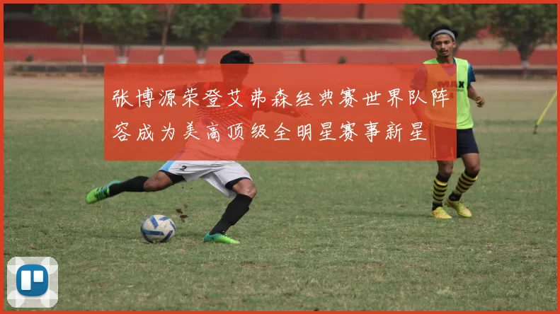 张博源荣登艾弗森经典赛世界队阵容成为美高顶级全明星赛事新星