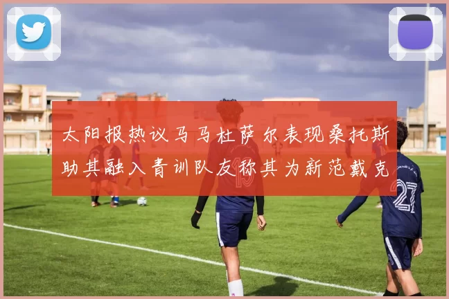 太阳报热议马马杜萨尔表现桑托斯助其融入青训队友称其为新范戴克