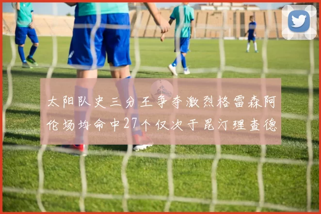 太阳队史三分王争夺激烈格雷森阿伦场均命中27个仅次于昆汀理查德森