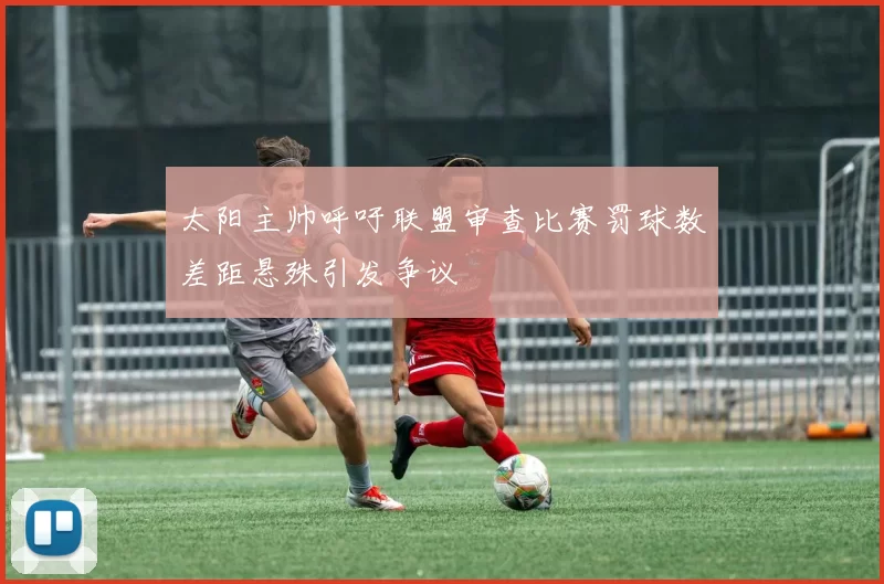 太阳主帅呼吁联盟审查比赛罚球数差距悬殊引发争议