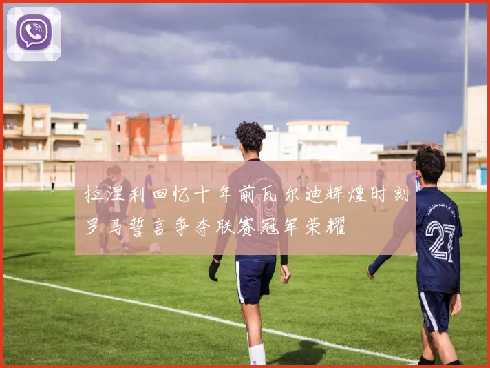 拉涅利回忆十年前瓦尔迪辉煌时刻罗马誓言争夺联赛冠军荣耀