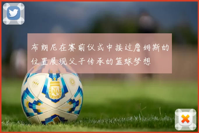 布朗尼在赛前仪式中接过詹姆斯的位置展现父子传承的篮球梦想