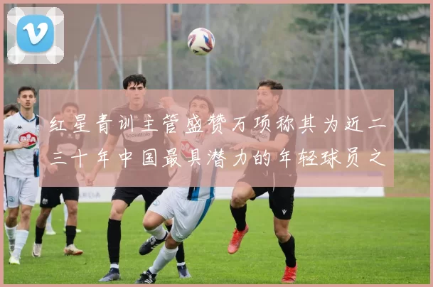 红星青训主管盛赞万项称其为近二三十年中国最具潜力的年轻球员之一