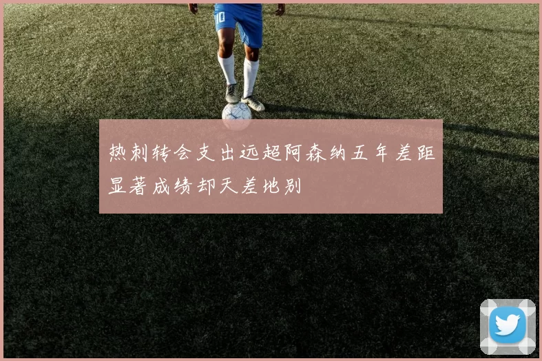 热刺转会支出远超阿森纳五年差距显著成绩却天差地别