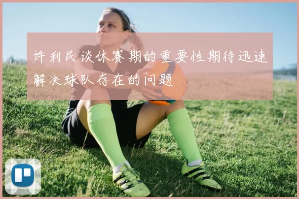 许利民谈休赛期的重要性期待迅速解决球队存在的问题