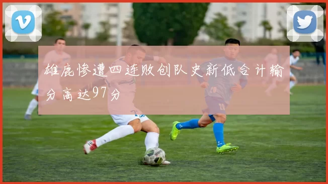 雄鹿惨遭四连败创队史新低合计输分高达97分