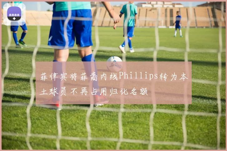 菲律宾将菲裔内线Phillips转为本土球员不再占用归化名额