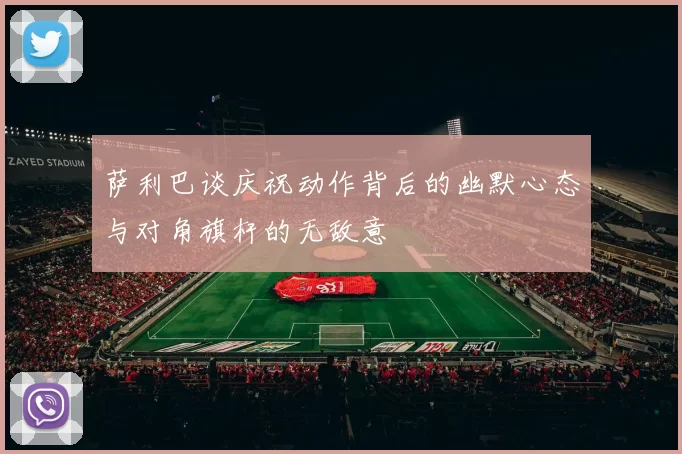 萨利巴谈庆祝动作背后的幽默心态与对角旗杆的无敌意