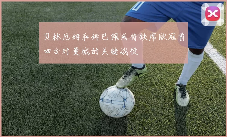 贝林厄姆和姆巴佩或将缺席欧冠首回合对曼城的关键战役