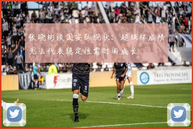 张晓彬谈国安队现状：超级杯成绩无法代表稳定性需时间成长