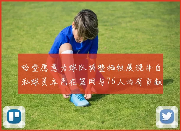 哈登愿意为球队调整牺牲展现非自私球员本色在篮网与76人均有贡献