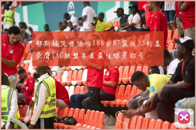 郇斯楠凭借场均188分87篮板35封盖荣膺IAC联盟年度最佳球员称号