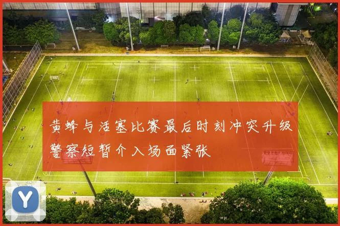 黄蜂与活塞比赛最后时刻冲突升级警察短暂介入场面紧张