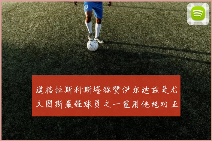 道格拉斯科斯塔称赞伊尔迪兹是尤文图斯最强球员之一重用他绝对正确